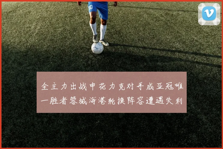 全主力出战申花力克对手成亚冠唯一胜者蓉城海港轮换阵容遭遇失利
