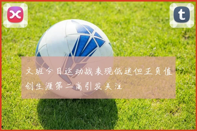 文班今日运动战表现低迷但正负值创生涯第二高引发关注