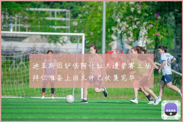 迪亚斯因铲伤阿什拉夫遭禁赛三场拜仁准备上诉文件已收集完毕