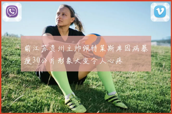 前江苏贵州主帅佩特莱斯库因病暴瘦30公斤形象大变令人心疼