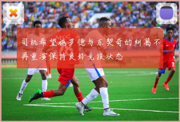 司机希望施罗德与东契奇的纠葛不再重演保持良好竞技状态