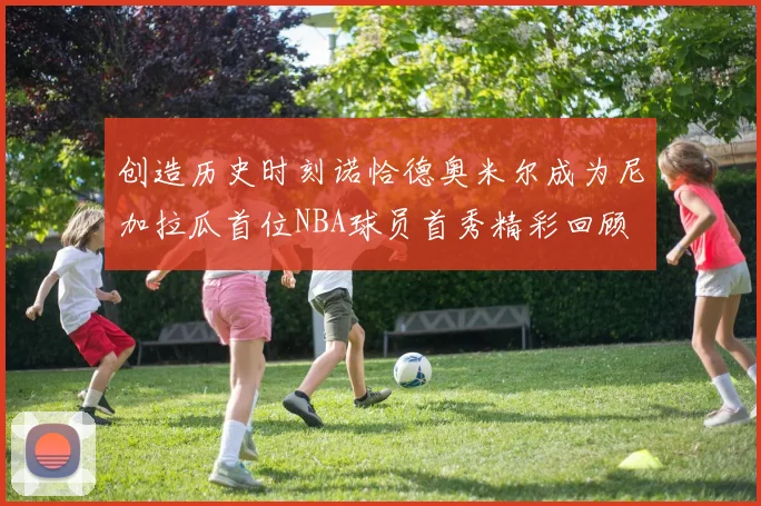 创造历史时刻诺恰德奥米尔成为尼加拉瓜首位NBA球员首秀精彩回顾