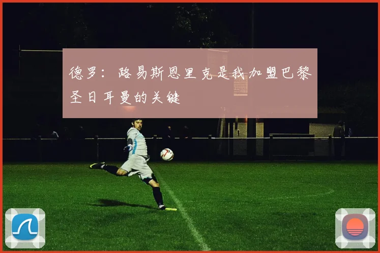 德罗：路易斯恩里克是我加盟巴黎圣日耳曼的关键
