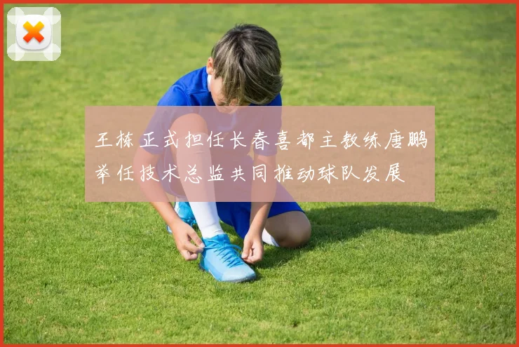 王栋正式担任长春喜都主教练唐鹏举任技术总监共同推动球队发展