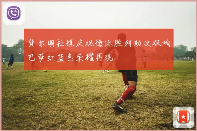 费尔明社媒庆祝德比胜利助攻双响巴萨红蓝色荣耀再现