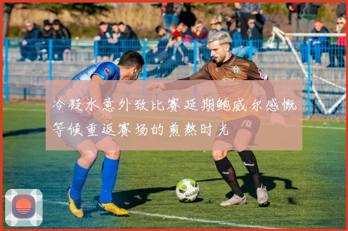 冷凝水意外致比赛延期鲍威尔感慨等候重返赛场的煎熬时光