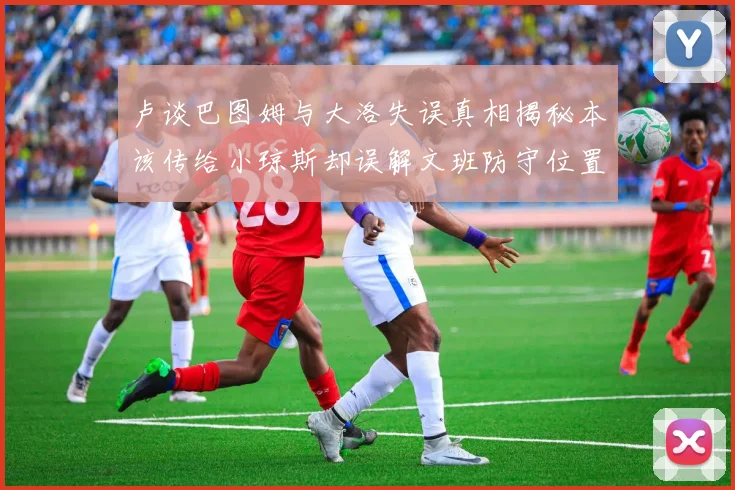 卢谈巴图姆与大洛失误真相揭秘本该传给小琼斯却误解文班防守位置