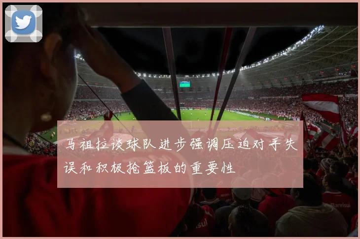 马祖拉谈球队进步强调压迫对手失误和积极抢篮板的重要性