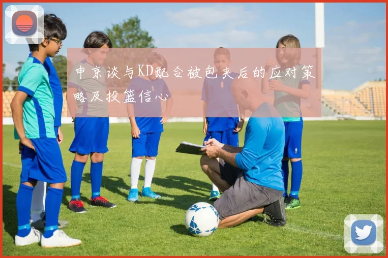 申京谈与KD配合被包夹后的应对策略及投篮信心