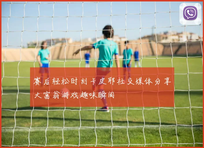 赛后轻松时刻卡皮耶社交媒体分享大富翁游戏趣味瞬间
