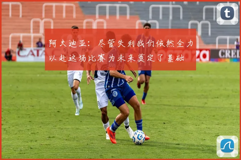 阿夫迪亚：尽管失利我们依然全力以赴这场比赛为未来奠定了基础