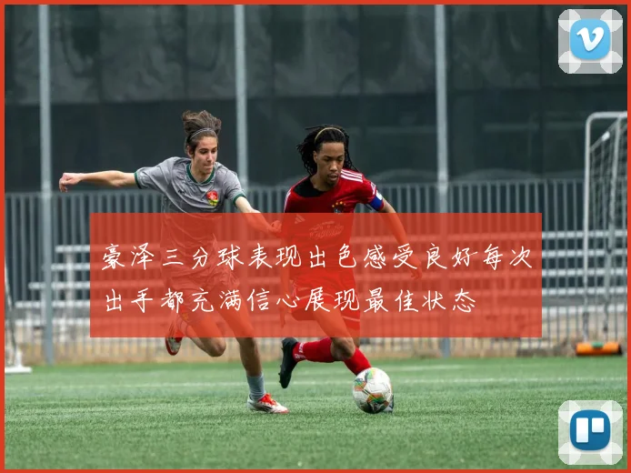 豪泽三分球表现出色感受良好每次出手都充满信心展现最佳状态